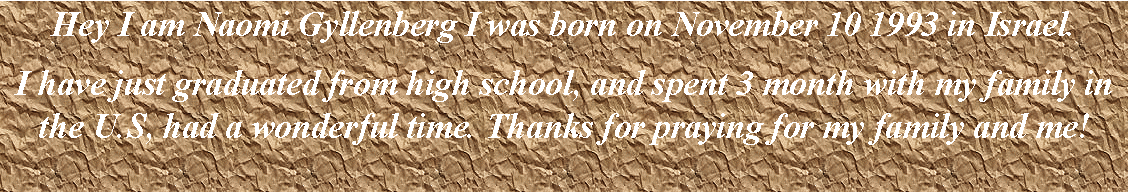 Text Box: Hey I am Naomi Gyllenberg I was born on November 10 1993 in Israel.
I have just graduated from high school, and spent 3 month with my family in the U.S, had a wonderful time. Thanks for praying for my family and me!
